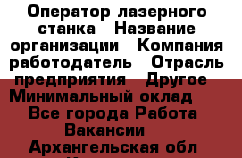 Оператор лазерного станка › Название организации ­ Компания-работодатель › Отрасль предприятия ­ Другое › Минимальный оклад ­ 1 - Все города Работа » Вакансии   . Архангельская обл.,Коряжма г.